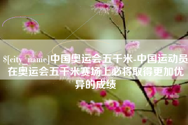 固安中国奥运会五千米-中国运动员在奥运会五千米赛场上必将取得更加优异的成绩