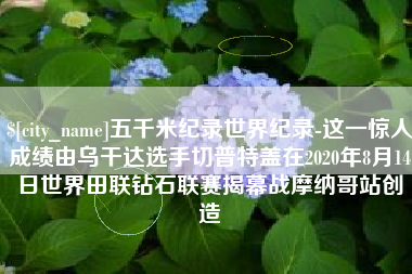 固安五千米纪录世界纪录-这一惊人成绩由乌干达选手切普特盖在2020年8月14日世界田联钻石联赛揭幕战摩纳哥站创造