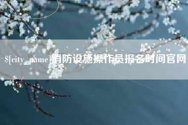 固安消防设施操作员报名时间官网