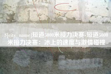 固安短道5000米接力决赛-短道5000米接力决赛：冰上的速度与激情碰撞