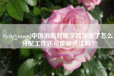 固安中国消防救援学院毕业了怎么分配工作还可能被逃汰吗？
