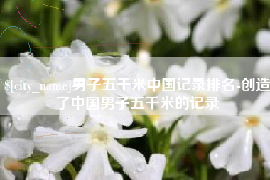 固安男子五千米中国记录排名-创造了中国男子五千米的记录