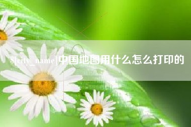 固安中国地图用什么怎么打印的