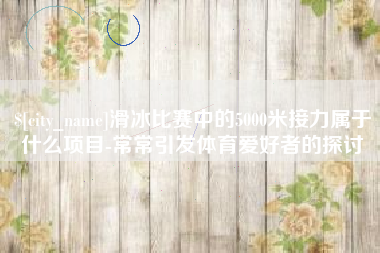 固安滑冰比赛中的5000米接力属于什么项目-常常引发体育爱好者的探讨