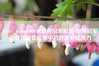 固安5000米世界冠军配速-世界冠军们往往能在比赛中巧妙地分配体力