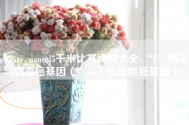 固安5千米比赛视频大全-“V”通常与病毒癌基因（V-onc）和细胞癌基因（C-onc）相关