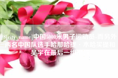 固安中国5000米男子运动员-而另外两名中国队选手哈那哈提·木哈买提和吴宇在最后一组出场